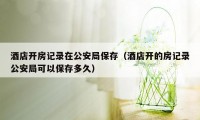 酒店开房记录在公安局保存（酒店开的房记录公安局可以保存多久）