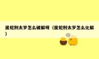 属蛇刑太岁怎么破解呀(属蛇刑太岁怎么化解)