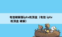 电信破解版iptv机顶盒（电信 iptv 机顶盒 破解）