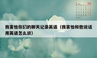 我害怕你们的聊天记录英语（我害怕和他说话用英语怎么说）