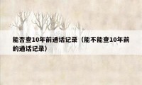 能否查10年前通话记录（能不能查10年前的通话记录）