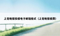上党晚报投稿电子邮箱格式（上党晚报稿费）