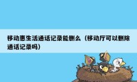 移动惠生活通话记录能删么（移动厅可以删除通话记录吗）