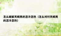 怎么破解天蝎男的忽冷忽热（怎么对付天蝎男的忽冷忽热）