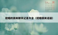 结婚的搞笑聊天记录大全（结婚搞笑话语）