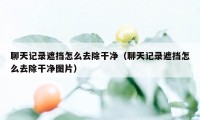 聊天记录遮挡怎么去除干净（聊天记录遮挡怎么去除干净图片）