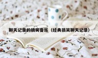 聊天记录的搞笑音乐（经典搞笑聊天记录）