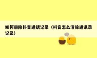 如何册除抖音通话记录（抖音怎么清除通讯录记录）