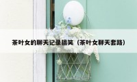 茶叶女的聊天记录搞笑（茶叶女聊天套路）