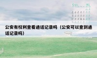 公安有权利查看通话记录吗(公安可以查到通话记录吗)