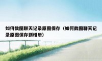 如何截图聊天记录原图保存(如何截图聊天记录原图保存到相册)