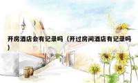 开房酒店会有记录吗(开过房间酒店有记录吗)