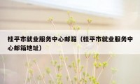 桂平市就业服务中心邮箱(桂平市就业服务中心邮箱地址)