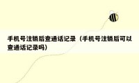 手机号注销后查通话记录（手机号注销后可以查通话记录吗）