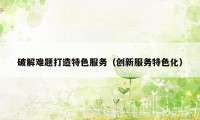 破解难题打造特色服务(创新服务特色化)