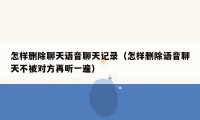 怎样删除聊天语音聊天记录(怎样删除语音聊天不被对方再听一遍)