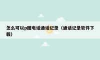 怎么可以p图电话通话记录（通话记录软件下载）