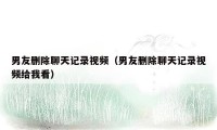 男友删除聊天记录视频（男友删除聊天记录视频给我看）