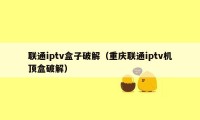 联通iptv盒子破解（重庆联通iptv机顶盒破解）
