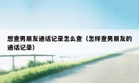 想查男朋友通话记录怎么查(怎样查男朋友的通话记录)