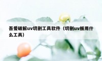 吾爱破解uv切割工具软件(切割uv板用什么工具)