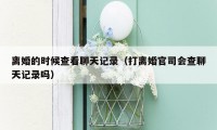 离婚的时候查看聊天记录（打离婚官司会查聊天记录吗）