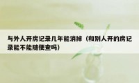 与外人开房记录几年能消掉(和别人开的房记录能不能随便查吗)
