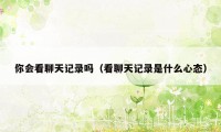 你会看聊天记录吗（看聊天记录是什么心态）