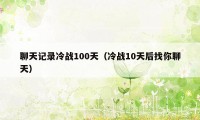 聊天记录冷战100天（冷战10天后找你聊天）