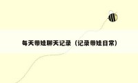 每天带娃聊天记录(记录带娃日常)
