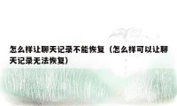怎么样让聊天记录不能恢复（怎么样可以让聊天记录无法恢复）