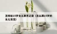 怎样给15岁女儿聊天记录（怎么跟15岁的女儿交流）