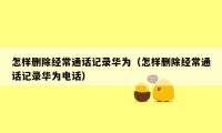 怎样删除经常通话记录华为（怎样删除经常通话记录华为电话）