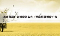 黑客屏蔽广告弹窗怎么办(彻底屏蔽弹窗广告)