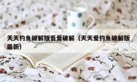 天天钓鱼破解版吾爱破解（天天爱钓鱼破解版最新）