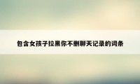 包含女孩子拉黑你不删聊天记录的词条
