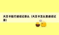 大王卡能打通话记录么（大王卡怎么查通话记录）