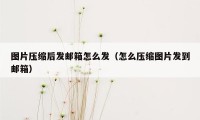 图片压缩后发邮箱怎么发（怎么压缩图片发到邮箱）